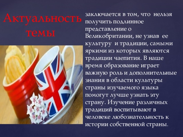 заключается в том, что нельзя получить подлинное представление о Великобритании, не узнав ее культуру и традиции, самыми яркими из которых являются традиции чаепития. В наше время образование играет важную роль и дополнительные знания в области культуры страны изучаемого языка помогут лучше узнать эту страну. Изучение различных традиций воспитывают в человеке любознательность к истории собственной страны . Актуальность темы 