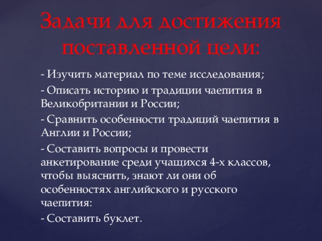 Задачи для достижения поставленной цели: - Изучить материал по теме исследования; - Описать историю и традиции чаепития в Великобритании и России; - Сравнить особенности традиций чаепития в Англии и России; - Составить вопросы и провести анкетирование среди учащихся 4-х классов, чтобы выяснить, знают ли они об особенностях английского и русского чаепития: - Составить буклет. 