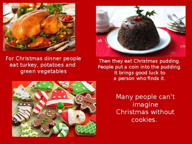 For Christmas dinner people eat turkey, potatoes and green vegetables Then they eat Christmas pudding. People put a coin into the pudding. It brings good luck to a person who finds it. Many people can’t imagine Christmas without cookies. 