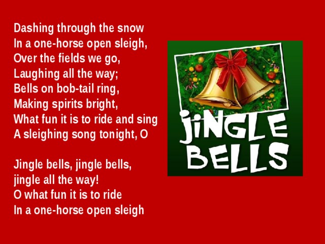 Dashing through the snow In a one-horse open sleigh, Over the fields we go, Laughing all the way; Bells on bob-tail ring, Making spirits bright, What fun it is to ride and sing A sleighing song tonight, O  Jingle bells, jingle bells, jingle all the way! O what fun it is to ride In a one-horse open sleigh 