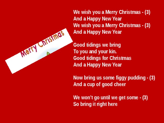 We wish you a Merry Christmas - (3)  And a Happy New Year We wish you a Merry Christmas - (3)  And a Happy New Year   Good tidings we bring  To you and your kin.  Good tidings for Christmas  And a Happy New Year   Now bring us some figgy pudding - (3)  And a cup of good cheer   We won't go until we get some - (3)  So bring it right here 