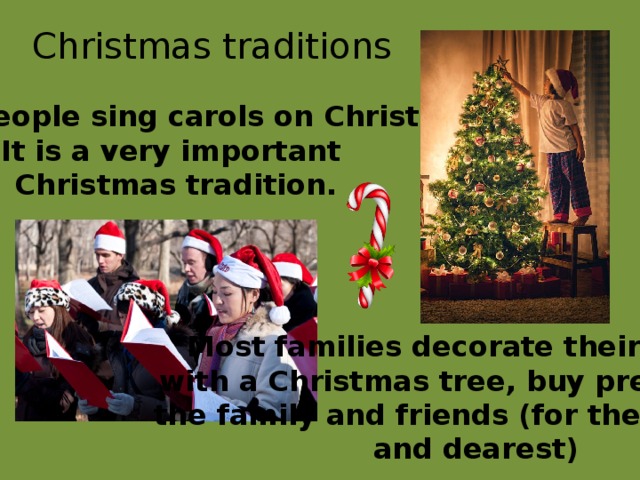 Christmas traditions English people sing carols on Christmas. It is a very important Christmas tradition. Most families decorate their houses with a Christmas tree, buy presents for the family and friends (for their nearest and dearest) 