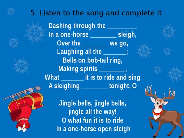 5. Listen to the song and complete it Dashing through the _________ In a one-horse ________ sleigh, Over the ________ we go, Laughing all the _______; Bells on bob-tail ring, Making spirits ________, What _______ it is to ride and sing A sleighing ________ tonight, O  Jingle bells, jingle bells, jingle all the way! O what fun it is to ride In a one-horse open sleigh 
