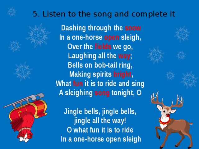 5. Listen to the song and complete it Dashing through the snow In a one-horse open sleigh, Over the fields we go, Laughing all the way ; Bells on bob-tail ring, Making spirits bright , What fun it is to ride and sing A sleighing song tonight, O  Jingle bells, jingle bells, jingle all the way! O what fun it is to ride In a one-horse open sleigh 
