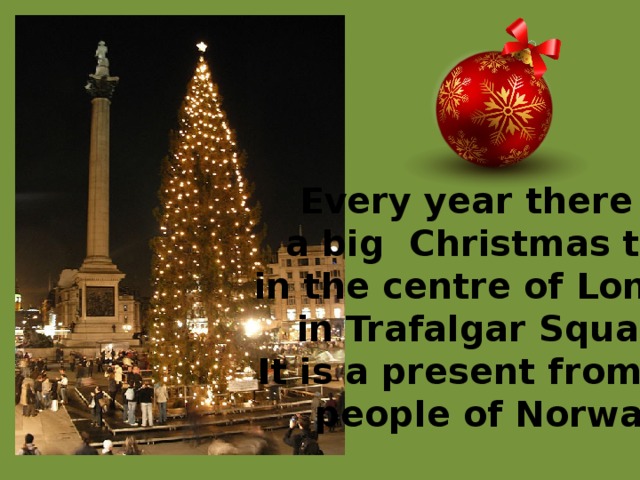Every year there is a big Christmas tree in the centre of London, in Trafalgar Square. It is a present from the people of Norway. 