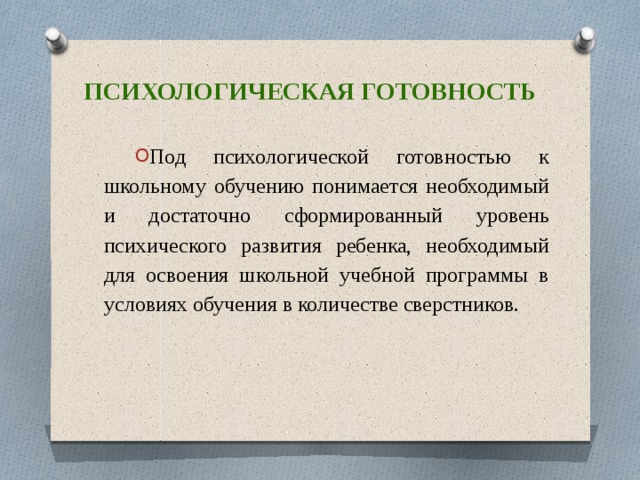 Психологическая готовность Под психологической готовностью к школьному обучению понимается необходимый и достаточно сформированный уровень психического развития ребенка, необходимый для освоения школьной учебной программы в условиях обучения в количестве сверстников. 