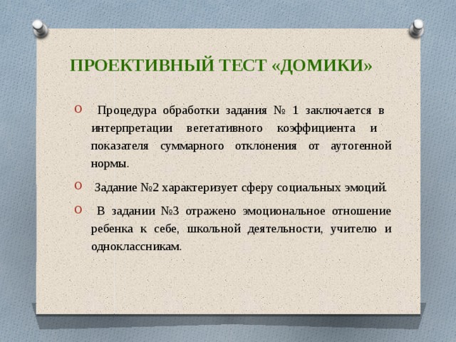 Проективный тест «домики»  Процедура обработки задания № 1 заключается в интерпретации вегетативного коэффициента и показателя суммарного отклонения от аутогенной нормы.  Задание №2 характеризует сферу социальных эмоций.  В задании №3 отражено эмоциональное отношение ребенка к себе, школьной деятельности, учителю и одноклассникам. 