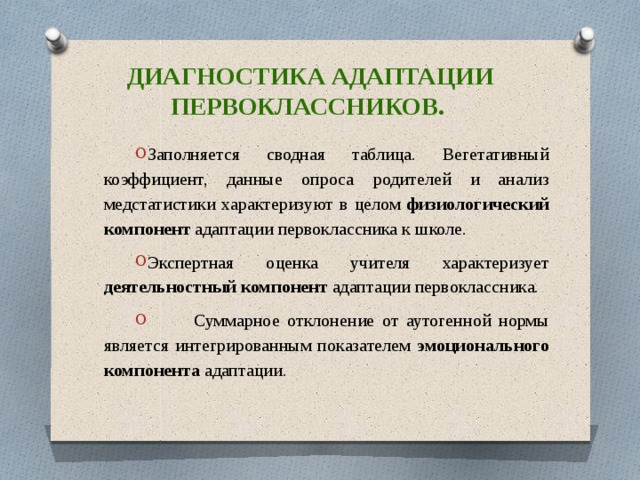 Диагностика адаптации первоклассников. Заполняется сводная таблица. Вегетативный коэффициент, данные опроса родителей и анализ медстатистики характеризуют в целом физиологический компонент адаптации первоклассника к школе. Экспертная оценка учителя характеризует деятельностный компонент адаптации первоклассника.  Суммарное отклонение от аутогенной нормы является интегрированным показателем эмоционального компонента адаптации. 