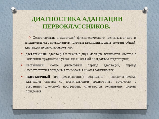 Диагностика адаптации первоклассников. Сопоставление показателей физиологического, деятельностного и эмоционального компонентов позволит квалифицировать уровень общей адаптации первоклассников как: достаточный: адаптация в течение двух месяцев, вливаются быстро в коллектив, трудности в усвоении школьной программы отсутствуют; частичный: более длительный период адаптации, период несоответствия поведения требования школы затягивается; недостаточный (или дезадаптация): социально – психологическая адаптация связана со значительными трудностями, трудности с усвоением школьной программы, отмечаются негативные формы поведения. 