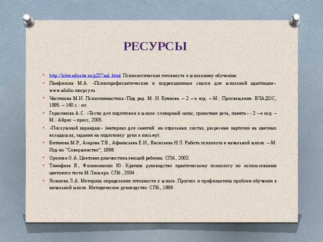 Ресурсы http://lritm.edusite.ru/p227aa1.html Психологическая готовность к школьному обучению. Панфилова М.А. «Психопрофилактические и коррекционные сказки для школьной адаптации». www.adalin.mospsy.ru Чистякова М.И. Психогимнастика /Под ред. М. И. Буянова. – 2 – е изд. – М.: Просвещение: ВЛАДОС, 1995. – 160 с.: ил. Герасимова А.С. «Тесты для подготовки к школе: словарный запас, грамотная речь, память» - 2 – е изд. – М.: Айрис – пресс, 2005. «Послушный карандаш» (материал для занятий на отдельных листах, разрезные карточки на цветных вкладышах, задания на подготовку руки к письму). Битянова М.Р., Азарова Т.В., Афанасьева Е.И., Васильева Н.Л. Работа психолога в начальной школе. – М: Изд-во “Совершенство”, 1998. Орехова О.А. Цветовая диагностика эмоций ребенка. СПб., 2002. Тимофеев В., Филимоненко Ю. Краткое руководство практическому психологу по использованию цветового теста М.Люшера. СПб., 2004 . Ясюкова Л.А. Методика определения готовности к школе. Прогноз и профилактика проблем обучения в начальной школе. Методическое руководство. СПб., 1999. 