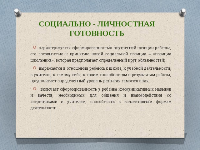 Социально - личностная готовность характеризуется сформированностью внутренней позиции ребенка, его готовностью к принятию новой социальной позиции – «позиции школьника», которая предполагает определенный круг обязанностей; выражается в отношении ребенка к школе, к учебной деятельности, к учителю, к самому себе, к своим способностям и результатам работы, предполагает определенный уровень развития самосознания;  включает сформированность у ребенка коммуникативных навыков и качеств, необходимых для общения и взаимодействия со сверстниками и учителем, способность к коллективным формам деятельности. 