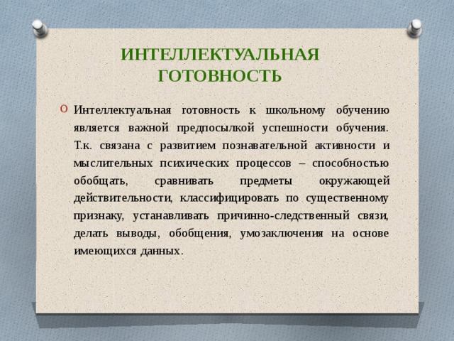 Интеллектуальная готовность Интеллектуальная готовность к школьному обучению является важной предпосылкой успешности обучения. Т.к. связана с развитием познавательной активности и мыслительных психических процессов – способностью обобщать, сравнивать предметы окружающей действительности, классифицировать по существенному признаку, устанавливать причинно-следственный связи, делать выводы, обобщения, умозаключения на основе имеющихся данных. 