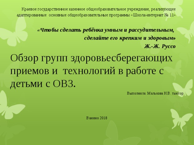  Краевое государственное казенное общеобразовательное учреждение, реализующее адаптированные основные общеобразовательные программы «Школа-интернат № 11»   «Ч тобы сделать ребёнка умным и рассудительным,   сделайте его крепким и здоровым»  Ж.-Ж. Руссо   Обзор групп здоровьесберегающих приемов и технологий в работе с детьми с ОВЗ. Выполнила: Малькова Н.В. тьютор Ванино 2018 
