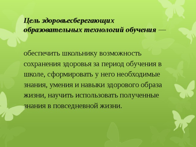 Цель здоровьесберегающих образовательных технологий обучения  — обеспечить школьнику возможность сохранения здоровья за период обучения в школе, сформировать у него необходимые знания, умения и навыки здорового образа жизни, научить использовать полученные знания в повседневной жизни. 