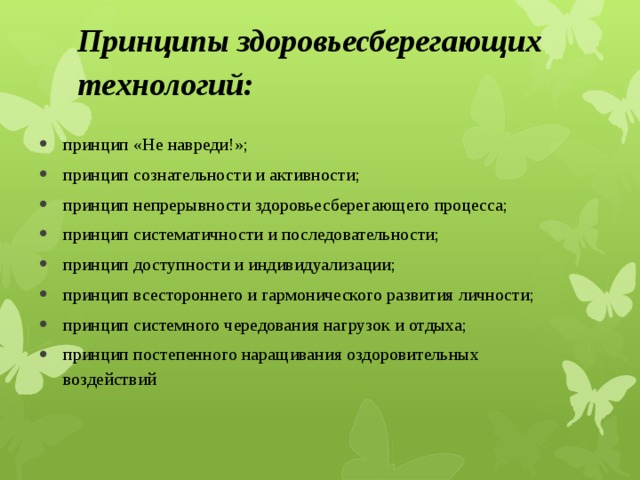 Принципы здоровьесберегающих технологий:   принцип «Не навреди!»; принцип сознательности и активности; принцип непрерывности здоровьесберегающего процесса; принцип систематичности и последовательности; принцип доступности и индивидуализации; принцип всестороннего и гармонического развития личности; принцип системного чередования нагрузок и отдыха; принцип постепенного наращивания оздоровительных воздействий 