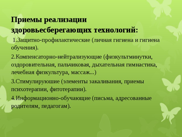 Приемы реализации здоровьесберегающих технологий:   1.Защитно-профилактические (личная гигиена и гигиена обучения). 2.Компенсаторно-нейтрализующие (физкультминутки, оздоровительная, пальчиковая, дыхательная гимнастика, лечебная физкультура, массаж...) 3.Стимулируюшие (элементы закаливания, приемы психотерапии, фитотерапии). 4.Информационно-обучающие (письма, адресованные родителям, педагогам). 