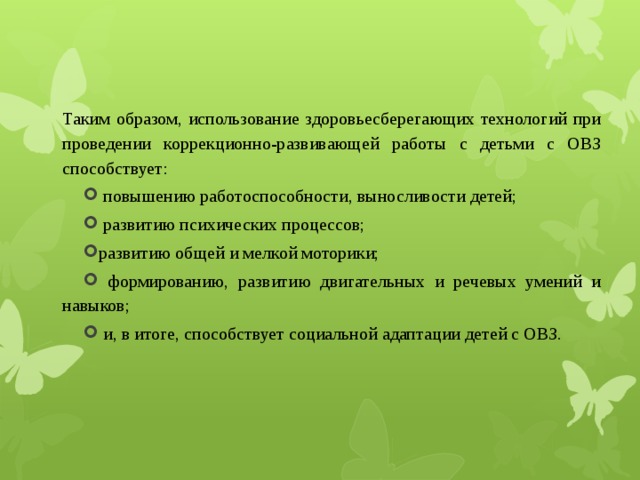 Таким образом, использование здоровьесберегающих технологий при проведении коррекционно-развивающей работы с детьми с ОВЗ способствует:  повышению работоспособности, выносливости детей;  развитию психических процессов; развитию общей и мелкой моторики;  формированию, развитию двигательных и речевых умений и навыков;  и, в итоге, способствует социальной адаптации детей с ОВЗ. 