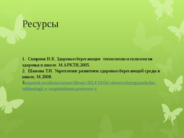 Ресурсы 1.  Смирнов Н.К. Здоровьесберегающие  технологии и психология здоровья в школе. М.АРКТИ,2005.  2.  Шамова Т.И. Укрепление развитием здоровьесберегающей среды в школе, М.2008.  3. nsportal.ru/ shkola / raznoe /library/2014/10/06/ zdorovesberegayushchie - tekhnologii -v- vospitatelnom - protsesse -v 