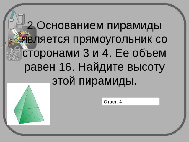       2.Основанием пирамиды является прямоугольник со сторонами 3 и 4. Ее объем равен 16. Найдите высоту этой пирамиды.   Ответ: 4 