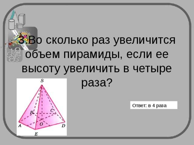        3.Во сколько раз увеличится объем пирамиды, если ее высоту увеличить в четыре раза?   Ответ: в 4 раза 