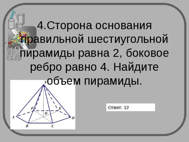       4.Сторона основания правильной шестиугольной пирамиды равна 2, боковое ребро равно 4. Найдите объем пирамиды.   Ответ: 12 