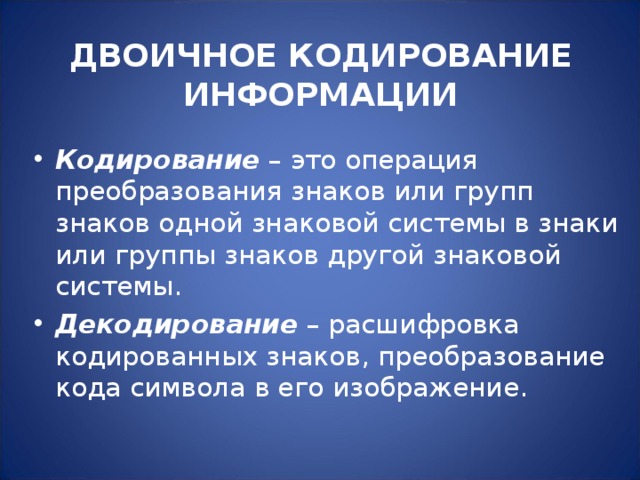 ДВОИЧНОЕ КОДИРОВАНИЕ ИНФОРМАЦИИ   Кодирование – это операция преобразования знаков или групп знаков одной знаковой системы в знаки или группы знаков другой знаковой системы. Декодирование – расшифровка кодированных знаков, преобразование кода символа в его изображение.  