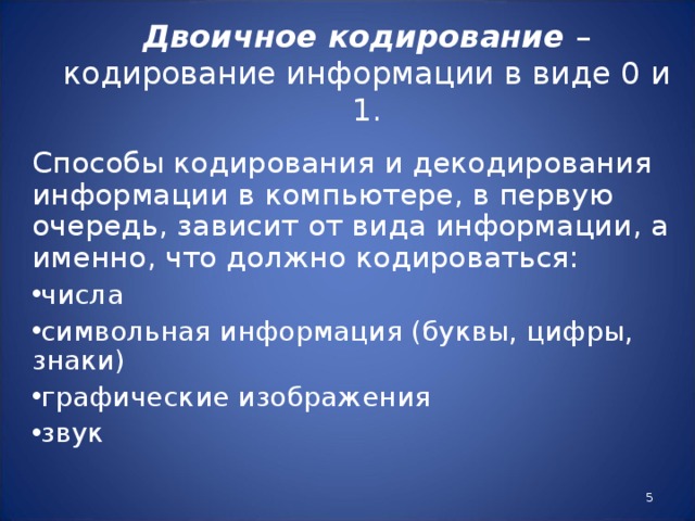 Двоичное кодирование – кодирование информации в виде 0 и 1.   Способы кодирования и декодирования информации в компьютере, в первую очередь, зависит от вида информации, а именно, что должно кодироваться: числа символьная информация (буквы, цифры, знаки) графические изображения звук  