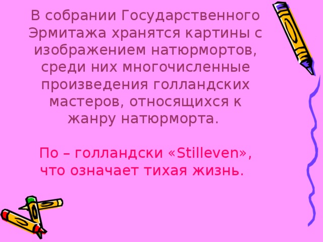 В собрании Государственного Эрмитажа хранятся картины с изображением натюрмортов, среди них многочисленные произведения голландских мастеров, относящихся к жанру натюрморта.   По – голландски « Stilleven », что означает тихая жизнь.  