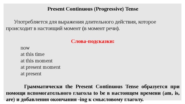 Present Continuous (Progressive) Tense    Употребляется для выражения длительного действия, которое происходит в настоящий момент (в момент речи).   Слова-подсказки:  now  at this time  at this moment  at present moment  at present    Грамматически the Present Continuous Tense образуется при помощи вспомогательного глагола to be в настоящем времени (am, is, are) и добавления окончания -ing к смысловому глаголу.   