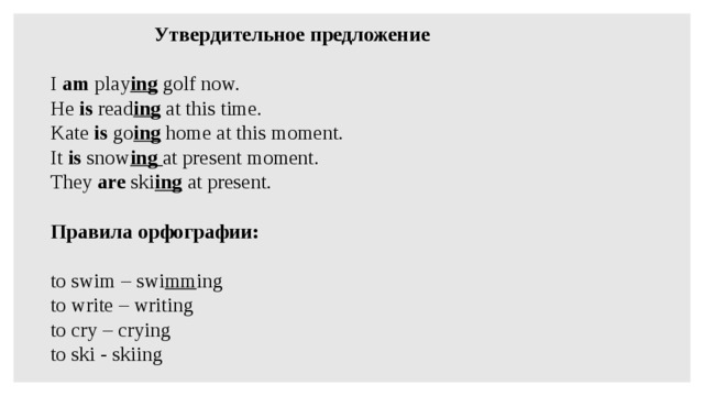 Утвердительное предложение   I am play ing golf now. He is read ing at this time. Kate is go ing home at this moment. It is snow ing at present moment. They are ski ing at present.   Правила орфографии:   to swim – swi mm ing to write – writing to cry – crying to ski - skiing 