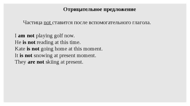 Отрицательное предложение    Частица not ставится после вспомогательного глагола.   I am not playing golf now. He is not reading at this time. Kate is not going home at this moment. It is not snowing at present moment. They are not skiing at present.   