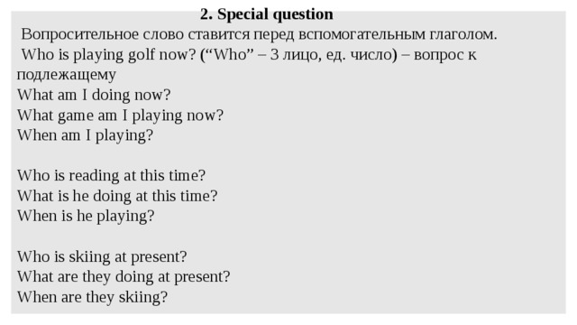 2. Special question  Вопросительное слово ставится перед вспомогательным глаголом.   Who is playing golf now? (“Who” – 3 лицо, ед. число) – вопрос к подлежащему What am I doing now? What game am I playing now? When am I playing?   Who is reading at this time? What is he doing at this time? When is he playing?   Who is skiing at present? What are they doing at present? When are they skiing?   