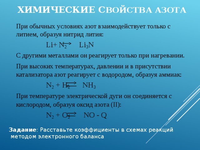  Химические с войства азота  При обычных условиях азот взаимодействует только с литием, образуя нитрид лития:     Li+  N 2 Li 3 N  С другими металлами он реагирует только при нагревании.  При высоких температурах, давлении и в присутствии катализатора азот реагирует с водородом, образуя аммиак:     N 2 + H 2 NH 3  При температуре электрической дуги он соединяется с кислородом, образуя оксид азота (II):      N 2 + O 2 NO - Q Задание : Расставьте коэффициенты в схемах реакций  методом электронного баланса 