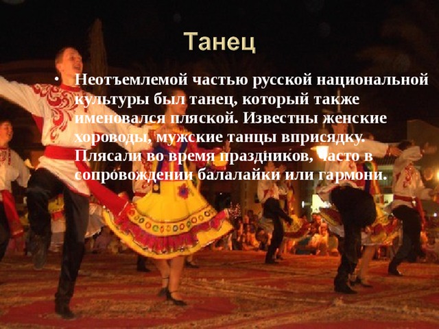 Неотъемлемой частью русской национальной культуры был танец, который также именовался пляской. Известны женские хороводы, мужские танцы вприсядку. Плясали во время праздников, часто в сопровождении балалайки или гармони.  