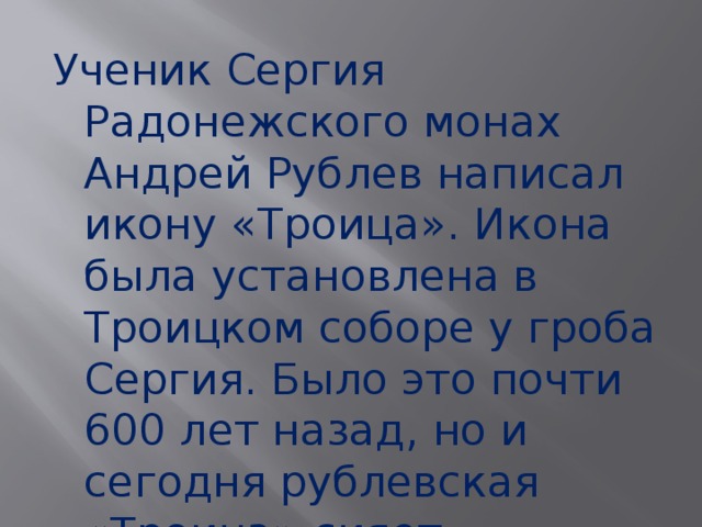 Ученик Сергия Радонежского монах Андрей Рублев написал икону «Троица». Икона была установлена в Троицком соборе у гроба Сергия. Было это почти 600 лет назад, но и сегодня рублевская «Троица» сияет красками, будто она только-только написана. 