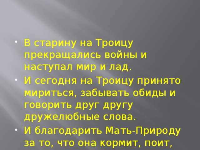 В старину на Троицу прекращались войны и наступал мир и лад. И сегодня на Троицу принято мириться, забывать обиды и говорить друг другу дружелюбные слова. И благодарить Мать-Природу за то, что она кормит, поит, врачует нас и радует красотой несказанной. 