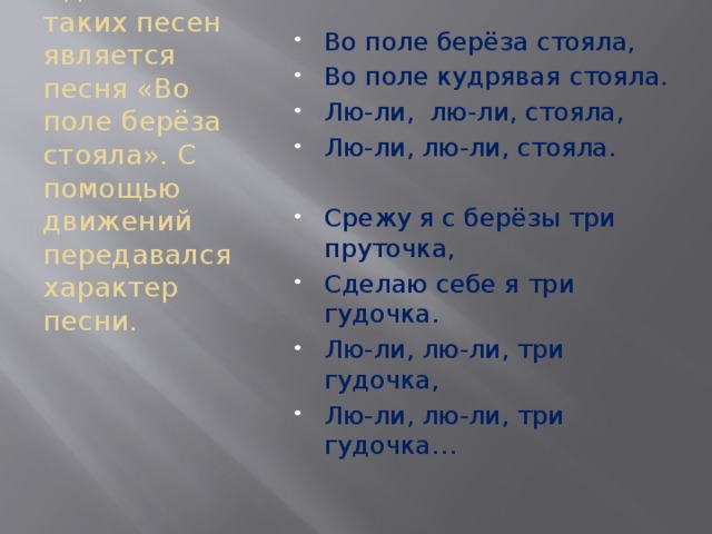 Во поле берёза стояла, Во поле кудрявая стояла. Лю-ли, лю-ли, стояла, Лю-ли, лю-ли, стояла. Срежу я с берёзы три пруточка, Сделаю себе я три гудочка. Лю-ли, лю-ли, три гудочка, Лю-ли, лю-ли, три гудочка… Одной из таких песен является песня «Во поле берёза стояла». С помощью движений передавался характер песни. 