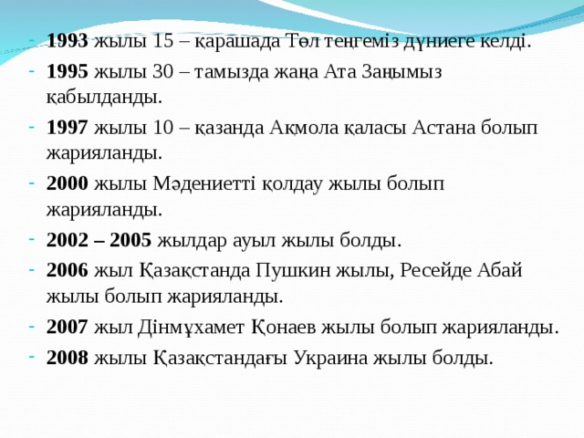 1993 жылы 15 – қарашада Төл теңгеміз дүниеге келді. 1995 жылы 30 – тамызда жаңа Ата Заңымыз қабылданды. 1997 жылы 10 – қазанда Ақмола қаласы Астана болып жарияланды. 2000 жылы Мәдениетті қолдау жылы болып жарияланды. 2002 – 2005 жылдар ауыл жылы болды. 2006 жыл Қазақстанда Пушкин жылы, Ресейде Абай жылы болып жарияланды. 2007 жыл Дінмұхамет Қонаев жылы болып жарияланды. 2008 жылы Қазақстандағы Украина жылы болды. 