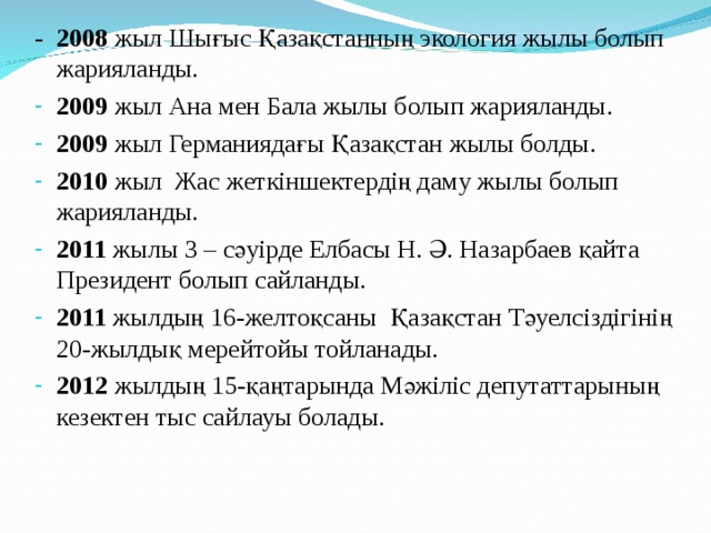 - 2008 жыл Шығыс Қазақстанның экология жылы болып жарияланды. 2009 жыл Ана мен Бала жылы болып жарияланды. 2009 жыл Германиядағы Қазақстан жылы болды. 2010 жыл Жас жеткіншектердің даму жылы болып жарияланды. 2011 жылы 3 – сәуірде Елбасы Н. Ә. Назарбаев қайта Президент болып сайланды. 2011 жылдың 16-желтоқсаны Қазақстан Тәуелсіздігінің 20-жылдық мерейтойы тойланады. 2012 жылдың 15-қаңтарында Мәжіліс депутаттарының кезектен тыс сайлауы болады. 