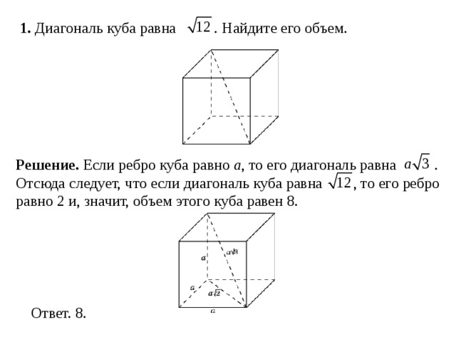 1. Диагональ куба равна . Найдите его объем. Решение.  Если ребро куба равно a , то его диагональ равна  . Отсюда следует, что если диагональ куба равна  , то его ребро равно 2 и, значит, объем этого куба равен 8. 