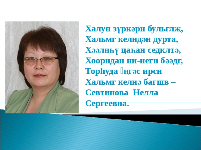 Халун з үркәрн бульглҗ, Хальмг келндән дурта, Хәәлңһү цаһан седклтә, Хоорндан ни-негн бәәдг, Тор h уда əңгәс ирсн Хальмг келнә багшв – Севтинова Нелла Сергеевна. 