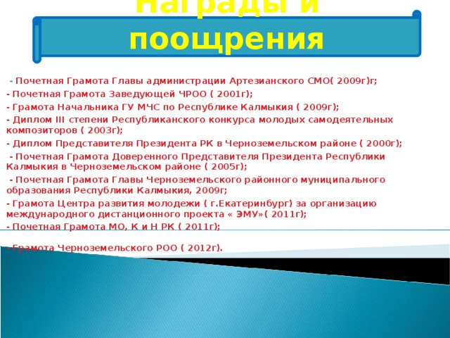 Награды  и поощрения   - Почетная Грамота Главы администрации Артезианского СМО( 2009г)г; - Почетная Грамота Заведующей ЧРОО ( 2001г); - Грамота Начальника ГУ МЧС по Республике Калмыкия ( 2009г); - Диплом III степени Республиканского конкурса молодых самодеятельных композиторов ( 2003г); - Диплом Представителя Президента РК в Черноземельском районе ( 2000г);  - Почетная Грамота Доверенного Представителя Президента Республики Калмыкия в Черноземельском районе ( 2005г);  - Почетная Грамота Главы Черноземельского районного муниципального образования Республики Калмыкия, 2009г; - Грамота Центра развития молодежи ( г.Екатеринбург) за организацию международного дистанционного проекта « ЭМУ»( 2011г); - Почетная Грамота МО, К и Н РК ( 2011г); - Грамота Черноземельского РОО ( 2012г).  