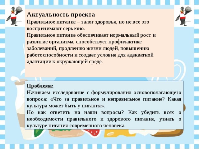 Актуальность проекта Правильное питание – залог здоровья, но не все это воспринимают серьезно. Правильное питание обеспечивает нормальный рост и развитие организма, способствует профилактике заболеваний, продлению жизни людей, повышению работоспособности и создает условия для адекватной адаптации к окружающей среде.    Проблема: Начинаем исследование с формулирования основополагающего вопроса: « Что за правильное и неправильное питание? Какая культура может быть у питания » . Но как ответить на наши вопросы? Как убедить всех о необходимости правильного и здорового питания, узнать о культуре питания современного человека. 