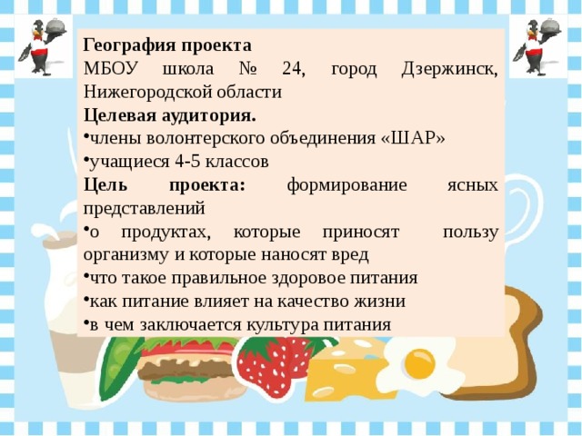 География проекта МБОУ школа № 24, город Дзержинск, Нижегородской области Целевая аудитория. члены волонтерского объединения «ШАР» учащиеся 4-5 классов Цель проекта: формирование ясных представлений о продуктах, которые приносят пользу организму и которые наносят вред что такое правильное здоровое питания как питание влияет на качество жизни в чем заключается культура питания 