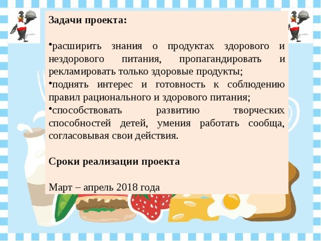 Задачи проекта: расширить знания о продуктах здорового и нездорового питания, пропагандировать и рекламировать только здоровые продукты; поднять интерес и готовность к соблюдению правил рационального и здорового питания; способствовать развитию творческих способностей детей, умения работать сообща, согласовывая свои действия.  Сроки реализации проекта Март – апрель 2018 года 