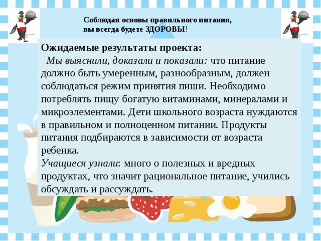 Соблюдая основы правильного питания, вы всегда будете ЗДОРОВЫ ! Ожидаемые результаты проекта:  Мы выяснили, доказали и показали: что питание должно быть умеренным, разнообразным, должен соблюдаться режим принятия пиши. Необходимо потреблять пищу богатую витаминами, минералами и микроэлементами. Дети школьного возраста нуждаются в правильном и полноценном питании. Продукты питания подбираются в зависимости от возраста ребенка. Учащиеся узнали : много о полезных и вредных продуктах, что значит рациональное питание, учились обсуждать и рассуждать. 