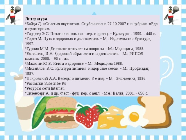 Литература Байда Д. « Опасная вкуснота » . Опубликовано 27.10.2007 г. в рубрике « Еда и кулинария » . Гарднер Э.С. Питание впопыхах: пер. с франц. – Культура. - 1999. - 448 с. Горен М. Путь к здоровью и долголетию. – М.: Издательство Культура, 1992. Гурвич М.М. Диетолог отвечает на вопросы – М.: Медицина, 1988. Котешева, И.А. Здоровый образ жизни и долголетие. - М.: РИПОЛ классик, 2008. - 96 с.: ил. Махотин Ю.В. Книга о здоровье – М.: Медицина 1988. Михайлов В.С. Культура питания и здоровье семьи – М.: Профиздат, 1987. Покровский А.А. Беседы о питании: 3-е изд. – М.: Экономика, 1986. Рассылки Subscribe.Ru Ресурсы сети Internet. Эйзенберг А. и др. Фаст - фуд: пер. с англ. - Мн.: Валев, 2001. - 656 с. 