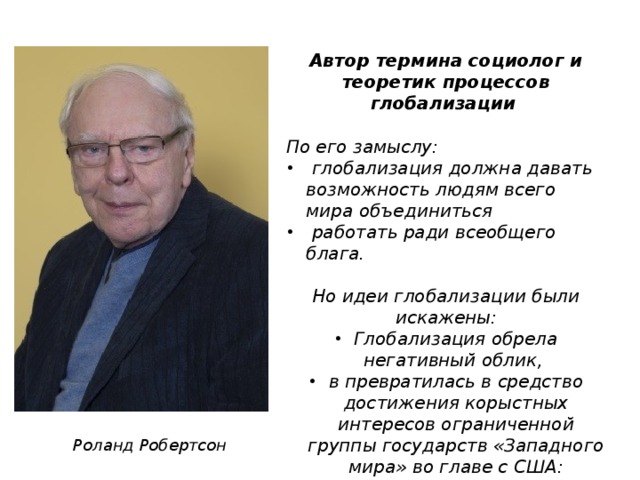 Автор термина социолог и теоретик процессов глобализации  По его замыслу:  глобализация должна давать возможность людям всего мира объединиться  работать ради всеобщего блага.  Но идеи глобализации были искажены: Глобализация обрела негативный облик, в превратилась в средство достижения корыстных интересов ограниченной группы государств «Западного мира» во главе с США:   Роланд Робертсон 