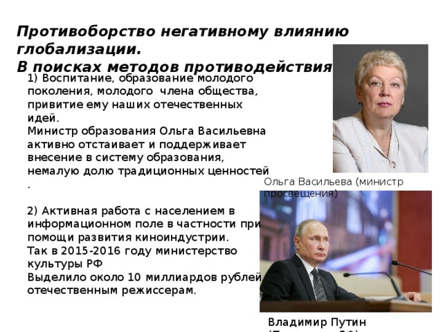 Противоборство негативному влиянию глобализации. В поисках методов противодействия. 1) Воспитание, образование молодого поколения, молодого члена общества, привитие ему наших отечественных идей. Министр образования Ольга Васильевна активно отстаивает и поддерживает внесение в систему образования, немалую долю традиционных ценностей . 2) Активная работа с населением в информационном поле в частности при помощи развития киноиндустрии. Так в 2015-2016 году министерство культуры РФ Выделило около 10 миллиардов рублей отечественным режиссерам. Ольга Васильева (министр просвещения) Владимир Путин (Президент РФ) 