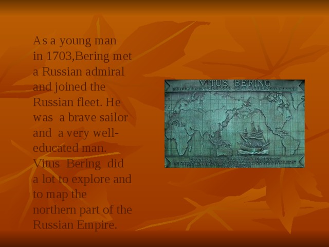 As a young man in 1703,Bering met a Russian admiral and joined the Russian fleet. He was a brave sailor and a very well- educated man. Vitus Bering did a lot to explore and to map the northern part of the Russian Empire. 